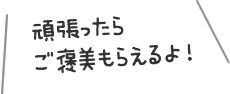 頑張ったらご褒美もらえるよ！