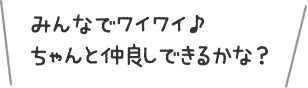 みんなでワイワイ♪ちゃんと仲良しできるかな？