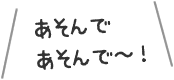 あそんであそんで〜！